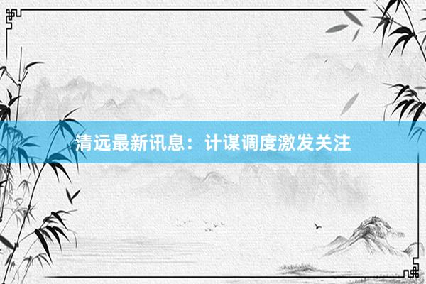 清远最新讯息：计谋调度激发关注