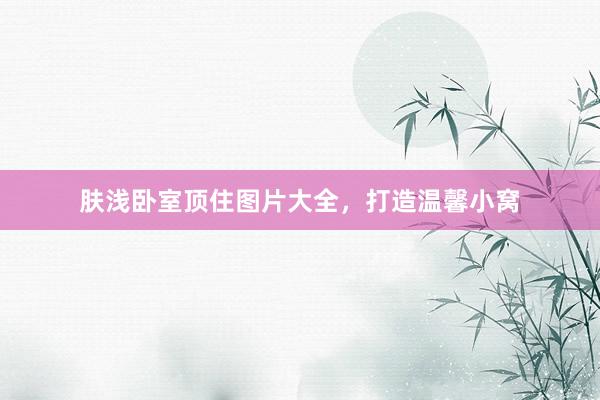 肤浅卧室顶住图片大全，打造温馨小窝