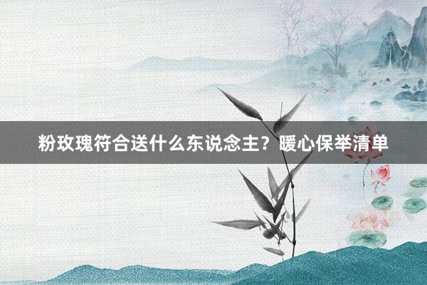 粉玫瑰符合送什么东说念主？暖心保举清单