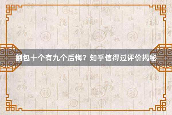 割包十个有九个后悔？知乎信得过评价揭秘