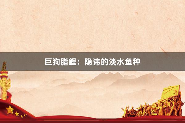 巨狗脂鲤：隐讳的淡水鱼种